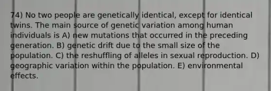 74) No two people are genetically identical, except for identical twins. The main source of genetic variation among human individuals is A) new mutations that occurred in the preceding generation. B) genetic drift due to the small size of the population. C) the reshuffling of alleles in sexual reproduction. D) geographic variation within the population. E) environmental effects.