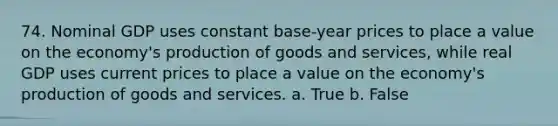 74. Nominal GDP uses constant base-year prices to place a value on the economy's production of goods and services, while real GDP uses current prices to place a value on the economy's production of goods and services. a. True b. False