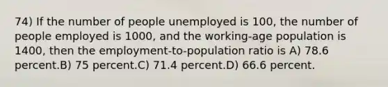 74) If the number of people unemployed is 100, the number of people employed is 1000, and the working-age population is 1400, then the employment-to-population ratio is A) 78.6 percent.B) 75 percent.C) 71.4 percent.D) 66.6 percent.