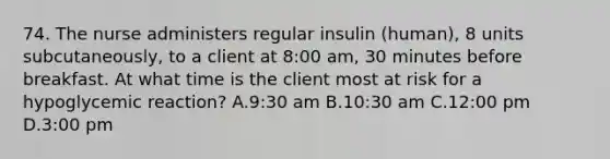 74. The nurse administers regular insulin (human), 8 units subcutaneously, to a client at 8:00 am, 30 minutes before breakfast. At what time is the client most at risk for a hypoglycemic reaction? A.9:30 am B.10:30 am C.12:00 pm D.3:00 pm