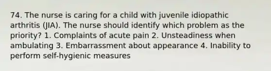 74. The nurse is caring for a child with juvenile idiopathic arthritis (JIA). The nurse should identify which problem as the priority? 1. Complaints of acute pain 2. Unsteadiness when ambulating 3. Embarrassment about appearance 4. Inability to perform self-hygienic measures