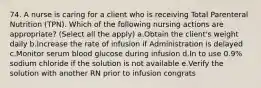 74. A nurse is caring for a client who is receiving Total Parenteral Nutrition (TPN). Which of the following nursing actions are appropriate? (Select all the apply) a.Obtain the client's weight daily b.Increase the rate of infusion if Administration is delayed c.Monitor serum blood glucose during infusion d.In to use 0.9% sodium chloride if the solution is not available e.Verify the solution with another RN prior to infusion congrats