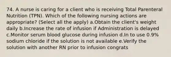 74. A nurse is caring for a client who is receiving Total Parenteral Nutrition (TPN). Which of the following nursing actions are appropriate? (Select all the apply) a.Obtain the client's weight daily b.Increase the rate of infusion if Administration is delayed c.Monitor serum blood glucose during infusion d.In to use 0.9% sodium chloride if the solution is not available e.Verify the solution with another RN prior to infusion congrats