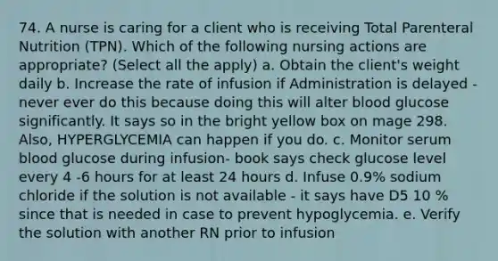 74. A nurse is caring for a client who is receiving Total Parenteral Nutrition (TPN). Which of the following nursing actions are appropriate? (Select all the apply) a. Obtain the client's weight daily b. Increase the rate of infusion if Administration is delayed - never ever do this because doing this will alter blood glucose significantly. It says so in the bright yellow box on mage 298. Also, HYPERGLYCEMIA can happen if you do. c. Monitor serum blood glucose during infusion- book says check glucose level every 4 -6 hours for at least 24 hours d. Infuse 0.9% sodium chloride if the solution is not available - it says have D5 10 % since that is needed in case to prevent hypoglycemia. e. Verify the solution with another RN prior to infusion