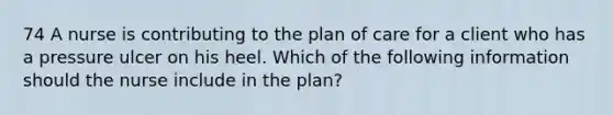 74 A nurse is contributing to the plan of care for a client who has a pressure ulcer on his heel. Which of the following information should the nurse include in the plan?