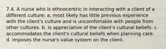 7.4. A nurse who is ethnocentric in interacting with a client of a different culture: a. most likely has little previous experience with the client's culture and is uncomfortable with people from other cultures. b. is appreciative of the client's cultural beliefs. c. accommodates the client's cultural beliefs when planning care. d. imposes the nurse's value system on the client.