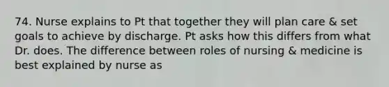 74. Nurse explains to Pt that together they will plan care & set goals to achieve by discharge. Pt asks how this differs from what Dr. does. The difference between roles of nursing & medicine is best explained by nurse as