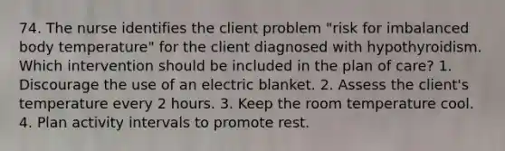 74. The nurse identifies the client problem "risk for imbalanced body temperature" for the client diagnosed with hypothyroidism. Which intervention should be included in the plan of care? 1. Discourage the use of an electric blanket. 2. Assess the client's temperature every 2 hours. 3. Keep the room temperature cool. 4. Plan activity intervals to promote rest.