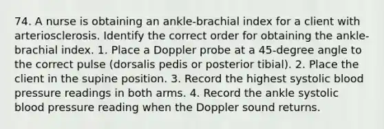 74. A nurse is obtaining an ankle-brachial index for a client with arteriosclerosis. Identify the correct order for obtaining the ankle-brachial index. 1. Place a Doppler probe at a 45-degree angle to the correct pulse (dorsalis pedis or posterior tibial). 2. Place the client in the supine position. 3. Record the highest systolic blood pressure readings in both arms. 4. Record the ankle systolic blood pressure reading when the Doppler sound returns.