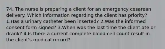 74. The nurse is preparing a client for an emergency cesarean delivery. Which information regarding the client has priority? 1.Has a urinary catheter been inserted? 2.Was the informed consent form signed? 3.When was the last time the client ate or drank? 4.Is there a current complete blood cell count result in the client's medical record?