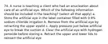 74. A nurse is teaching a client who had an enucleation about care of an artificial eye. Which of the following information should be included in the teaching? (select all that apply) a. Store the artificial eye in the label container filled with 0.9% sodium chloride irrigation b. Remove from the artificial eye by retracting the upper eyelid c. Apply pressure just below artificial eye to break the suction d. Clear the artificial eye with hydrogen peroxide before storing e. Retract the upper and lower lids to reinsert the artificial eye