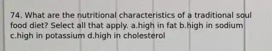 74. What are the nutritional characteristics of a traditional soul food diet? Select all that apply. a.high in fat b.high in sodium c.high in potassium d.high in cholesterol