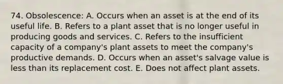 74. Obsolescence: A. Occurs when an asset is at the end of its useful life. B. Refers to a plant asset that is no longer useful in producing goods and services. C. Refers to the insufficient capacity of a company's plant assets to meet the company's productive demands. D. Occurs when an asset's salvage value is less than its replacement cost. E. Does not affect plant assets.