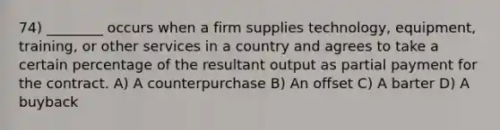 74) ________ occurs when a firm supplies technology, equipment, training, or other services in a country and agrees to take a certain percentage of the resultant output as partial payment for the contract. A) A counterpurchase B) An offset C) A barter D) A buyback