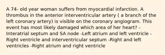 A 74- old year woman suffers from myocardial infarction. A thrombus in the anterior interventricular artery ( a branch of the left coronary artery) is visible on the coronary angiogram. This event has most likely damaged which area of her heart? -Interatrial septum and SA node -Left atrium and left ventricle -Right ventricle and interventricular septum -Right and left ventricles -Right atrium and right ventricle