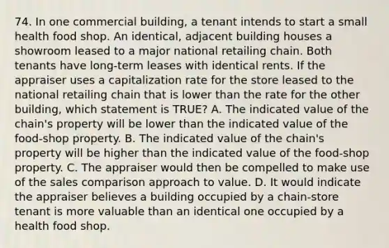 74. In one commercial building, a tenant intends to start a small health food shop. An identical, adjacent building houses a showroom leased to a major national retailing chain. Both tenants have long-term leases with identical rents. If the appraiser uses a capitalization rate for the store leased to the national retailing chain that is lower than the rate for the other building, which statement is TRUE? A. The indicated value of the chain's property will be lower than the indicated value of the food-shop property. B. The indicated value of the chain's property will be higher than the indicated value of the food-shop property. C. The appraiser would then be compelled to make use of the sales comparison approach to value. D. It would indicate the appraiser believes a building occupied by a chain-store tenant is more valuable than an identical one occupied by a health food shop.