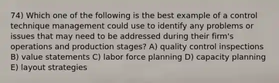 74) Which one of the following is the best example of a control technique management could use to identify any problems or issues that may need to be addressed during their firm's operations and production stages? A) quality control inspections B) value statements C) labor force planning D) capacity planning E) layout strategies