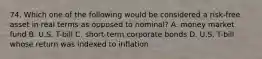 74. Which one of the following would be considered a risk-free asset in real terms as opposed to nominal? A. money market fund B. U.S. T-bill C. short-term corporate bonds D. U.S. T-bill whose return was indexed to inflation