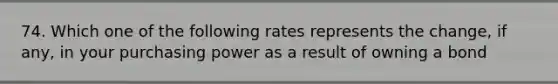 74. Which one of the following rates represents the change, if any, in your purchasing power as a result of owning a bond