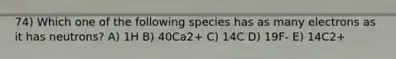 74) Which one of the following species has as many electrons as it has neutrons? A) 1H B) 40Ca2+ C) 14C D) 19F- E) 14C2+