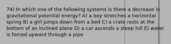 74) In which one of the following systems is there a decrease in gravitational potential energy? A) a boy stretches a horizontal spring B) a girl jumps down from a bed C) a crate rests at the bottom of an inclined plane D) a car ascends a steep hill E) water is forced upward through a pipe