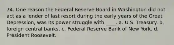 74. One reason the Federal Reserve Board in Washington did not act as a lender of last resort during the early years of the Great Depression, was its power struggle with ____. a. U.S. Treasury. b. foreign central banks. c. Federal Reserve Bank of New York. d. President Roosevelt.