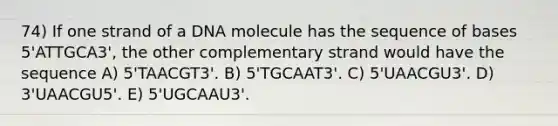 74) If one strand of a DNA molecule has the sequence of bases 5'ATTGCA3', the other complementary strand would have the sequence A) 5'TAACGT3'. B) 5'TGCAAT3'. C) 5'UAACGU3'. D) 3'UAACGU5'. E) 5'UGCAAU3'.