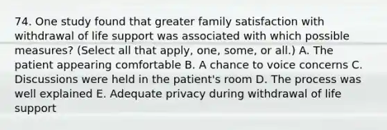 74. One study found that greater family satisfaction with withdrawal of life support was associated with which possible measures? (Select all that apply, one, some, or all.) A. The patient appearing comfortable B. A chance to voice concerns C. Discussions were held in the patient's room D. The process was well explained E. Adequate privacy during withdrawal of life support