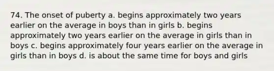 74. The onset of puberty a. begins approximately two years earlier on the average in boys than in girls b. begins approximately two years earlier on the average in girls than in boys c. begins approximately four years earlier on the average in girls than in boys d. is about the same time for boys and girls