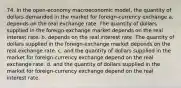 74. In the open-economy macroeconomic model, the quantity of dollars demanded in the market for foreign-currency exchange a. depends on the real exchange rate. The quantity of dollars supplied in the foreign-exchange market depends on the real interest rate. b. depends on the real interest rate. The quantity of dollars supplied in the foreign-exchange market depends on the real exchange rate. c. and the quantity of dollars supplied in the market for foreign-currency exchange depend on the real exchange rate. d. and the quantity of dollars supplied in the market for foreign-currency exchange depend on the real interest rate.