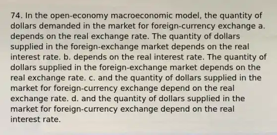 74. In the open-economy macroeconomic model, the quantity of dollars demanded in the market for foreign-currency exchange a. depends on the real exchange rate. The quantity of dollars supplied in the foreign-exchange market depends on the real interest rate. b. depends on the real interest rate. The quantity of dollars supplied in the foreign-exchange market depends on the real exchange rate. c. and the quantity of dollars supplied in the market for foreign-currency exchange depend on the real exchange rate. d. and the quantity of dollars supplied in the market for foreign-currency exchange depend on the real interest rate.