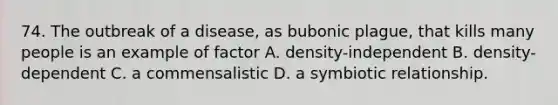 74. The outbreak of a disease, as bubonic plague, that kills many people is an example of factor A. density-independent B. density-dependent C. a commensalistic D. a symbiotic relationship.