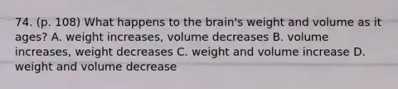 74. (p. 108) What happens to the brain's weight and volume as it ages? A. weight increases, volume decreases B. volume increases, weight decreases C. weight and volume increase D. weight and volume decrease