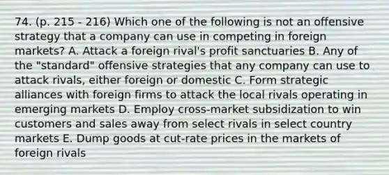 74. (p. 215 - 216) Which one of the following is not an offensive strategy that a company can use in competing in foreign markets? A. Attack a foreign rival's profit sanctuaries B. Any of the "standard" offensive strategies that any company can use to attack rivals, either foreign or domestic C. Form strategic alliances with foreign firms to attack the local rivals operating in emerging markets D. Employ cross-market subsidization to win customers and sales away from select rivals in select country markets E. Dump goods at cut-rate prices in the markets of foreign rivals