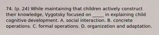 74. (p. 24) While maintaining that children actively construct their knowledge, Vygotsky focused on _____ in explaining child cognitive development. A. social interaction. B. concrete operations. C. formal operations. D. organization and adaptation.