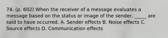 74. (p. 602) When the receiver of a message evaluates a message based on the status or image of the sender, _____ are said to have occurred. A. Sender effects B. Noise effects C. Source effects D. Communication effects