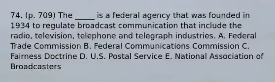 74. (p. 709) The _____ is a federal agency that was founded in 1934 to regulate broadcast communication that include the radio, television, telephone and telegraph industries. A. Federal Trade Commission B. Federal Communications Commission C. Fairness Doctrine D. U.S. Postal Service E. National Association of Broadcasters