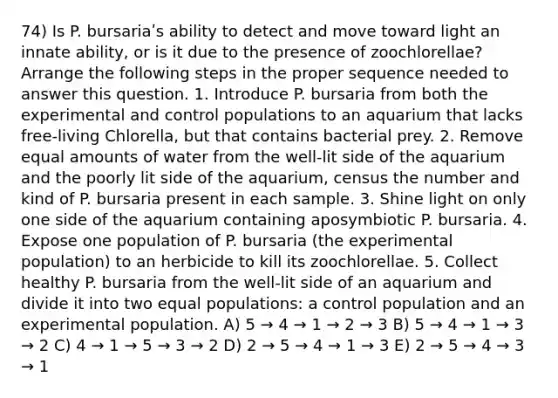 74) Is P. bursariaʹs ability to detect and move toward light an innate ability, or is it due to the presence of zoochlorellae? Arrange the following steps in the proper sequence needed to answer this question. 1. Introduce P. bursaria from both the experimental and control populations to an aquarium that lacks free-living Chlorella, but that contains bacterial prey. 2. Remove equal amounts of water from the well-lit side of the aquarium and the poorly lit side of the aquarium, census the number and kind of P. bursaria present in each sample. 3. Shine light on only one side of the aquarium containing aposymbiotic P. bursaria. 4. Expose one population of P. bursaria (the experimental population) to an herbicide to kill its zoochlorellae. 5. Collect healthy P. bursaria from the well-lit side of an aquarium and divide it into two equal populations: a control population and an experimental population. A) 5 → 4 → 1 → 2 → 3 B) 5 → 4 → 1 → 3 → 2 C) 4 → 1 → 5 → 3 → 2 D) 2 → 5 → 4 → 1 → 3 E) 2 → 5 → 4 → 3 → 1