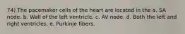 74) The pacemaker cells of the heart are located in the a. SA node. b. Wall of the left ventricle. c. AV node. d. Both the left and right ventricles. e. Purkinje fibers.