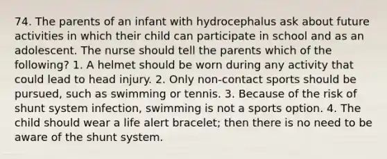 74. The parents of an infant with hydrocephalus ask about future activities in which their child can participate in school and as an adolescent. The nurse should tell the parents which of the following? 1. A helmet should be worn during any activity that could lead to head injury. 2. Only non-contact sports should be pursued, such as swimming or tennis. 3. Because of the risk of shunt system infection, swimming is not a sports option. 4. The child should wear a life alert bracelet; then there is no need to be aware of the shunt system.