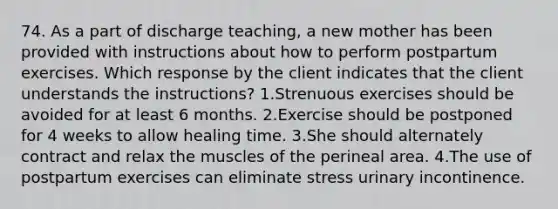 74. As a part of discharge teaching, a new mother has been provided with instructions about how to perform postpartum exercises. Which response by the client indicates that the client understands the instructions? 1.Strenuous exercises should be avoided for at least 6 months. 2.Exercise should be postponed for 4 weeks to allow healing time. 3.She should alternately contract and relax the muscles of the perineal area. 4.The use of postpartum exercises can eliminate stress urinary incontinence.