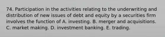 74. Participation in the activities relating to the underwriting and distribution of new issues of debt and equity by a securities firm involves the function of A. investing. B. merger and acquisitions. C. market making. D. investment banking. E. trading.