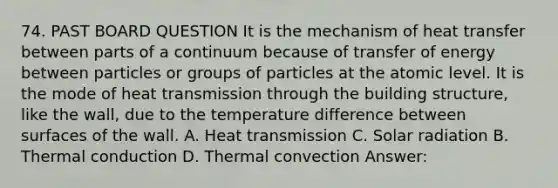 74. PAST BOARD QUESTION It is the mechanism of heat transfer between parts of a continuum because of transfer of energy between particles or groups of particles at the atomic level. It is the mode of heat transmission through the building structure, like the wall, due to the temperature difference between surfaces of the wall. A. Heat transmission C. Solar radiation B. Thermal conduction D. Thermal convection Answer: