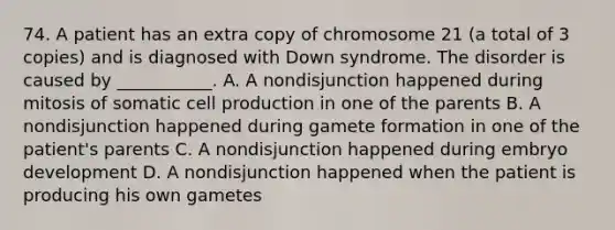 74. A patient has an extra copy of chromosome 21 (a total of 3 copies) and is diagnosed with Down syndrome. The disorder is caused by ___________. A. A nondisjunction happened during mitosis of somatic cell production in one of the parents B. A nondisjunction happened during gamete formation in one of the patient's parents C. A nondisjunction happened during embryo development D. A nondisjunction happened when the patient is producing his own gametes