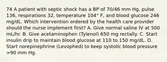 74 A patient with septic shock has a BP of 70/46 mm Hg, pulse 136, respirations 32, temperature 104° F, and blood glucose 246 mg/dL. Which intervention ordered by the health care provider should the nurse implement first? A. Give normal saline IV at 500 mL/hr. B. Give acetaminophen (Tylenol) 650 mg rectally. C. Start insulin drip to maintain blood glucose at 110 to 150 mg/dL. D. Start norepinephrine (Levophed) to keep systolic blood pressure >90 mm Hg.