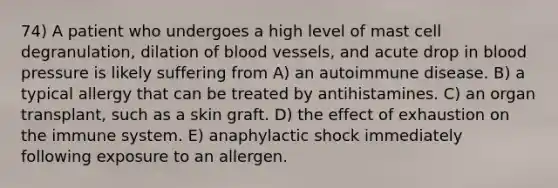 74) A patient who undergoes a high level of mast cell degranulation, dilation of <a href='https://www.questionai.com/knowledge/kZJ3mNKN7P-blood-vessels' class='anchor-knowledge'>blood vessels</a>, and acute drop in <a href='https://www.questionai.com/knowledge/kD0HacyPBr-blood-pressure' class='anchor-knowledge'>blood pressure</a> is likely suffering from A) an autoimmune disease. B) a typical allergy that can be treated by antihistamines. C) an organ transplant, such as a skin graft. D) the effect of exhaustion on the immune system. E) anaphylactic shock immediately following exposure to an allergen.