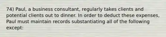 74) Paul, a business consultant, regularly takes clients and potential clients out to dinner. In order to deduct these expenses, Paul must maintain records substantiating all of the following except: