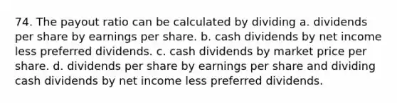 74. The payout ratio can be calculated by dividing a. dividends per share by earnings per share. b. cash dividends by net income less preferred dividends. c. cash dividends by market price per share. d. dividends per share by earnings per share and dividing cash dividends by net income less preferred dividends.