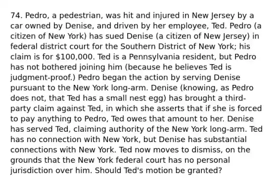 74. Pedro, a pedestrian, was hit and injured in New Jersey by a car owned by Denise, and driven by her employee, Ted. Pedro (a citizen of New York) has sued Denise (a citizen of New Jersey) in federal district court for the Southern District of New York; his claim is for 100,000. Ted is a Pennsylvania resident, but Pedro has not bothered joining him (because he believes Ted is judgment-proof.) Pedro began the action by serving Denise pursuant to the New York long-arm. Denise (knowing, as Pedro does not, that Ted has a small nest egg) has brought a third-party claim against Ted, in which she asserts that if she is forced to pay anything to Pedro, Ted owes that amount to her. Denise has served Ted, claiming authority of the New York long-arm. Ted has no connection with New York, but Denise has substantial connections with New York. Ted now moves to dismiss, on the grounds that the New York federal court has no personal jurisdiction over him. Should Ted's motion be granted?