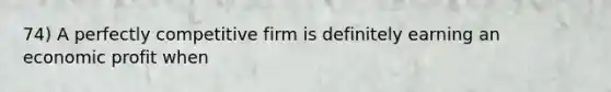 74) A perfectly competitive firm is definitely earning an economic profit when